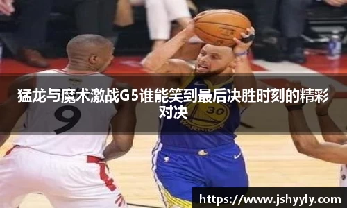 猛龙与魔术激战G5谁能笑到最后决胜时刻的精彩对决