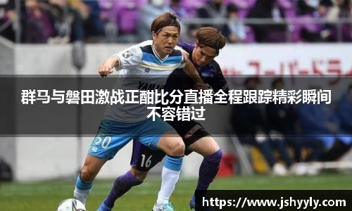 群马与磐田激战正酣比分直播全程跟踪精彩瞬间不容错过