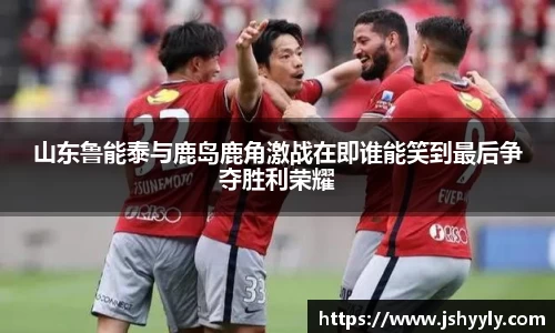 山东鲁能泰与鹿岛鹿角激战在即谁能笑到最后争夺胜利荣耀