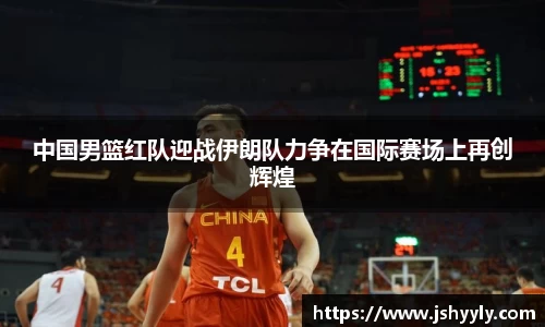 中国男篮红队迎战伊朗队力争在国际赛场上再创辉煌